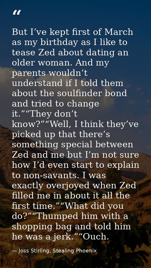 But I’ve kept first of March as my birthday as I like to tease Zed about dating an older woman. And my parents wouldn’t  — Joss Stirling, Stealing Phoenix
