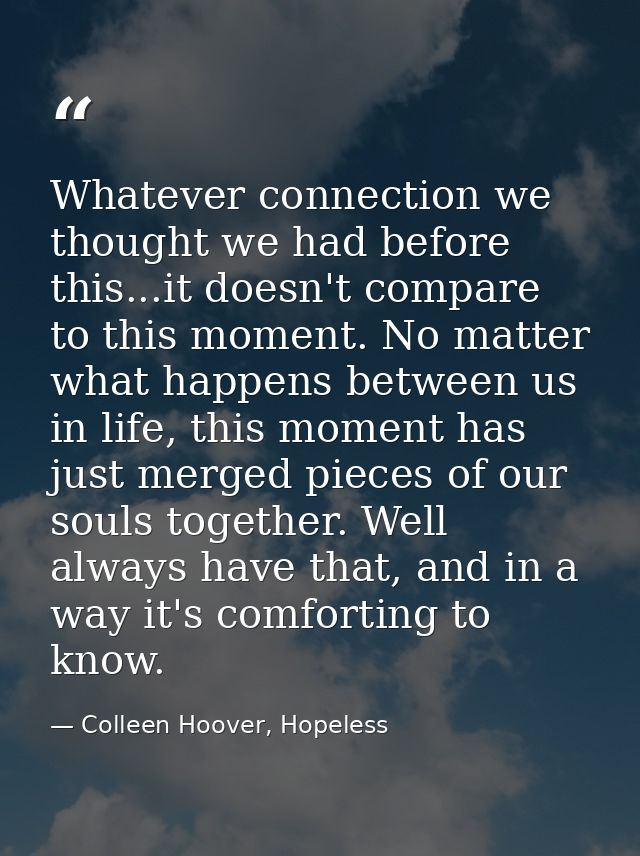 Whatever connection we thought we had before this...it doesn't compare to this moment. No matter what happens between us — Colleen Hoover, Hopeless