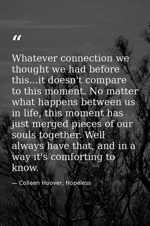 Whatever connection we thought we had before this...it doesn't compare to this moment. No matter what happens between us — Colleen Hoover, Hopeless