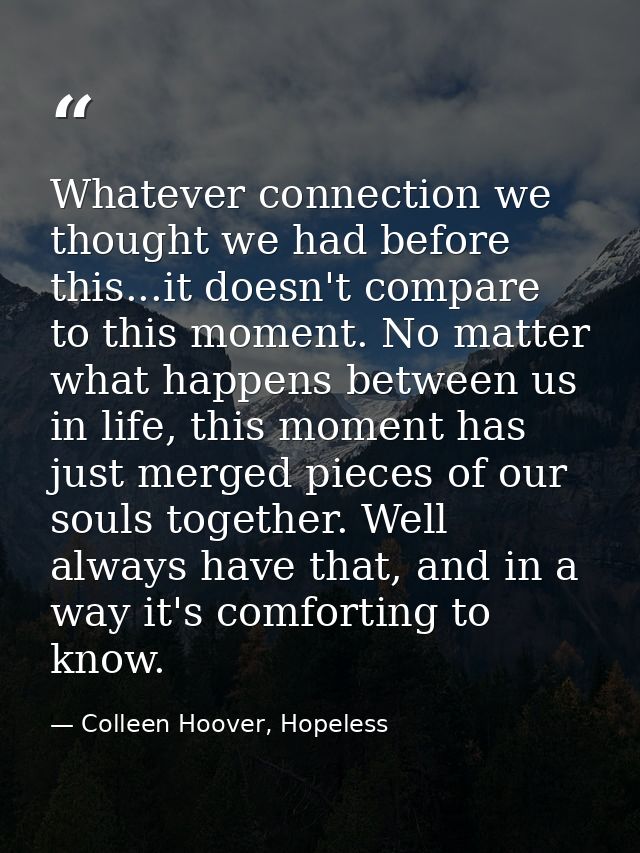 Whatever connection we thought we had before this...it doesn't compare to this moment. No matter what happens between us — Colleen Hoover, Hopeless