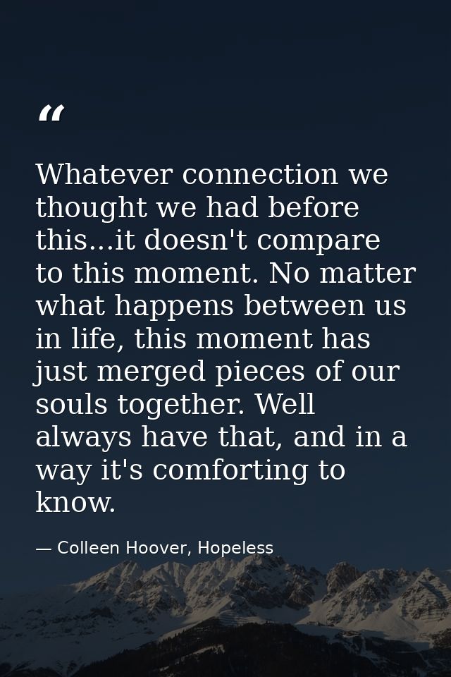 Whatever connection we thought we had before this...it doesn't compare to this moment. No matter what happens between us — Colleen Hoover, Hopeless