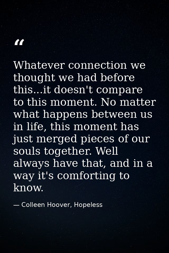 Whatever connection we thought we had before this...it doesn't compare to this moment. No matter what happens between us — Colleen Hoover, Hopeless