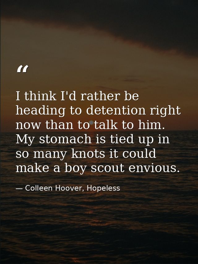 I think I'd rather be heading to detention right now than to talk to him. My stomach is tied up in so many knots it coul — Colleen Hoover, Hopeless