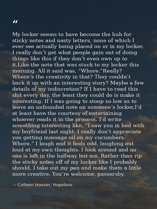 My locker seems to have become the hub for sticky notes and nasty letters, none of which I ever see actually being place — Colleen Hoover, Hopeless