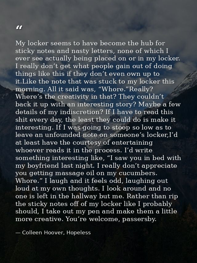 My locker seems to have become the hub for sticky notes and nasty letters, none of which I ever see actually being place — Colleen Hoover, Hopeless