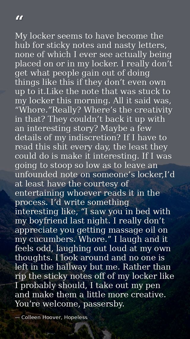 My locker seems to have become the hub for sticky notes and nasty letters, none of which I ever see actually being place — Colleen Hoover, Hopeless