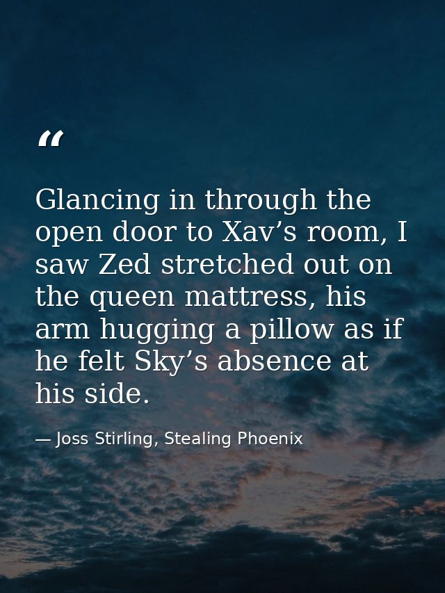 Glancing in through the open door to Xav’s room, I saw Zed stretched out on the queen mattress, his arm hugging a pillow — Joss Stirling, Stealing Phoenix