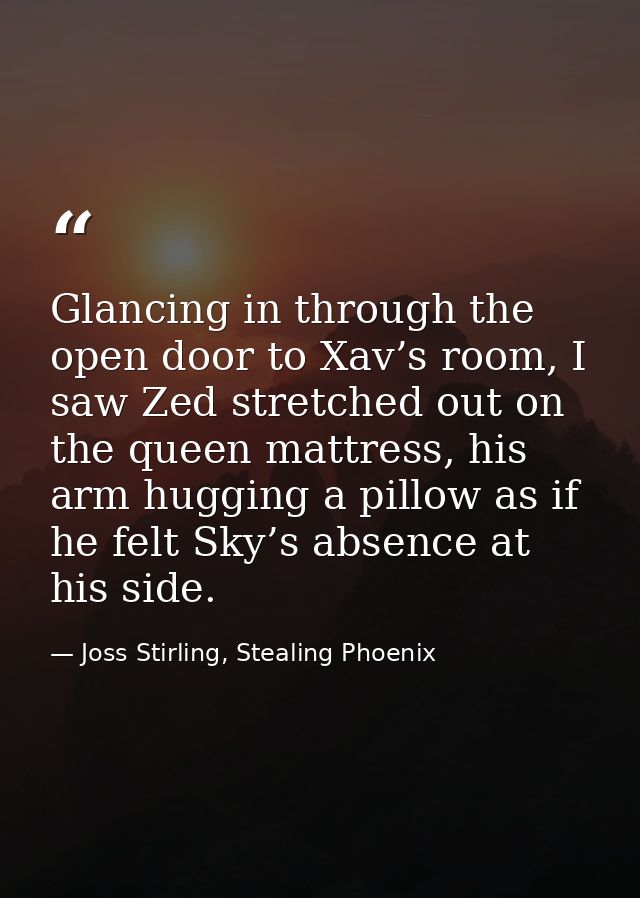 Glancing in through the open door to Xav’s room, I saw Zed stretched out on the queen mattress, his arm hugging a pillow — Joss Stirling, Stealing Phoenix