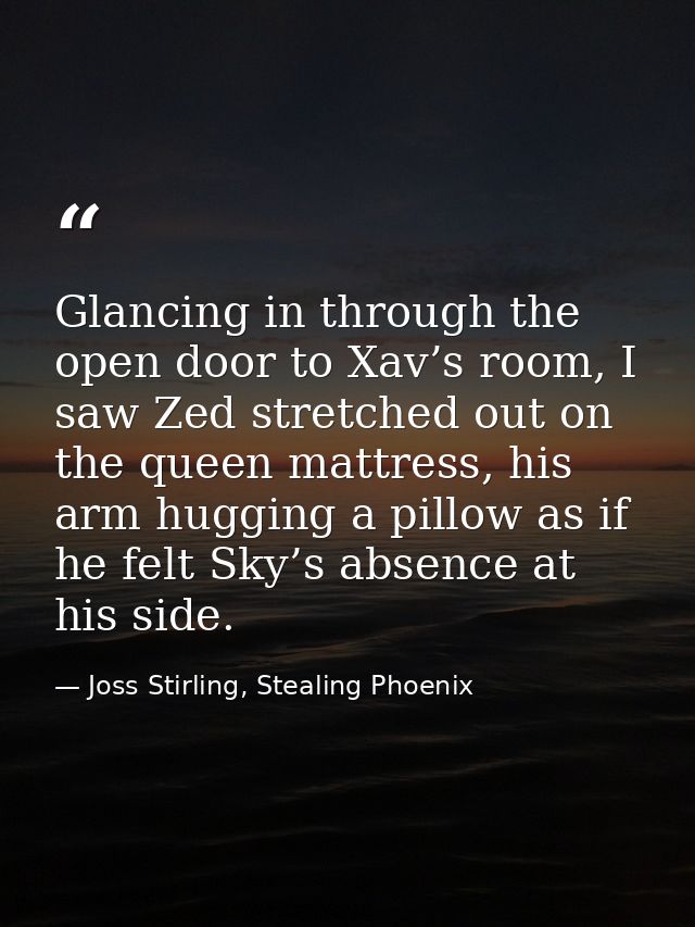 Glancing in through the open door to Xav’s room, I saw Zed stretched out on the queen mattress, his arm hugging a pillow — Joss Stirling, Stealing Phoenix