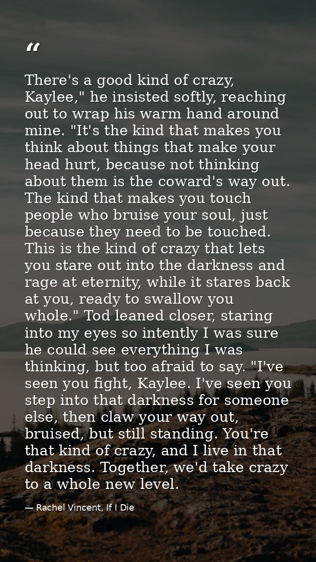 There's a good kind of crazy, Kaylee," he insisted softly, reaching out to wrap his warm hand around mine. "It's the kin — Rachel Vincent, If I Die