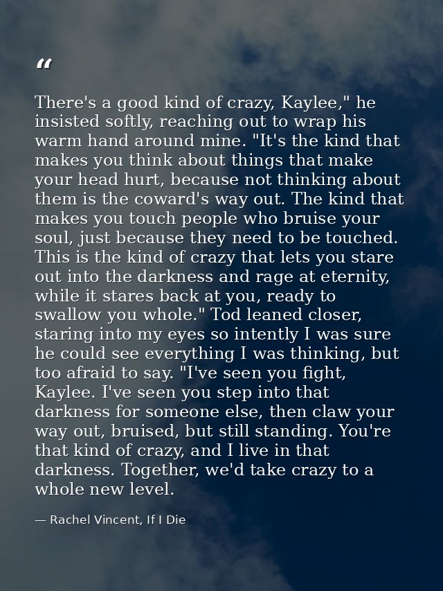 There's a good kind of crazy, Kaylee," he insisted softly, reaching out to wrap his warm hand around mine. "It's the kin — Rachel Vincent, If I Die