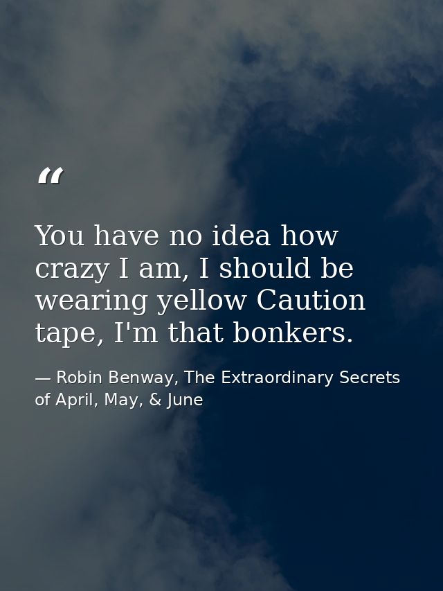You have no idea how crazy I am, I should be wearing yellow Caution tape, I'm that bonkers. — Robin Benway, The Extraordinary Secrets of April, May, & June