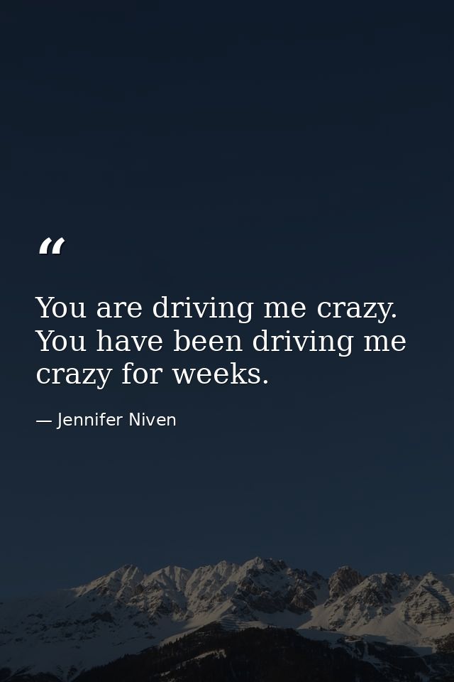 You are driving me crazy. You have been driving me crazy for weeks. — Jennifer Niven