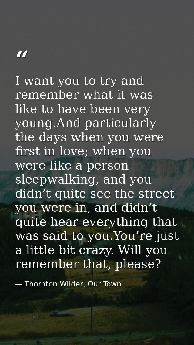 I want you to try and remember what it was like to have been very young.And particularly the days when you were first in — Thornton Wilder, Our Town