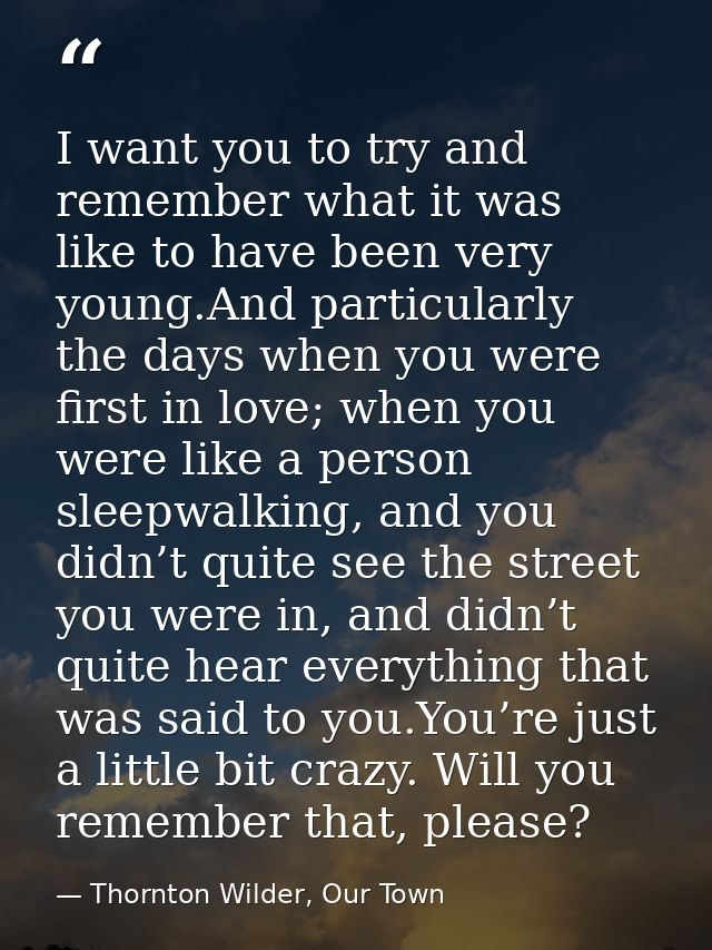 I want you to try and remember what it was like to have been very young.And particularly the days when you were first in — Thornton Wilder, Our Town