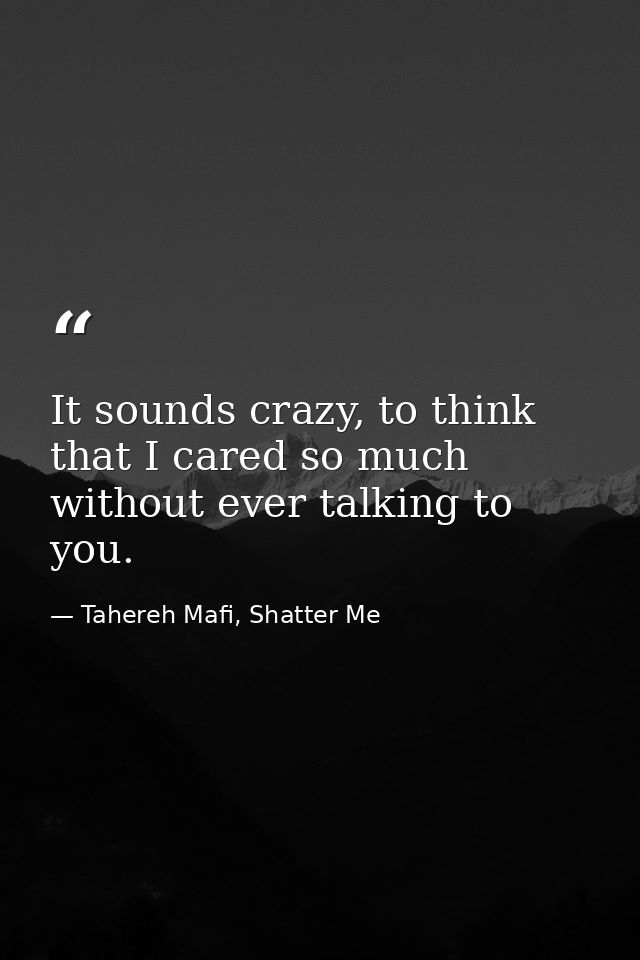 It sounds crazy, to think that I cared so much without ever talking to you. — Tahereh Mafi, Shatter Me