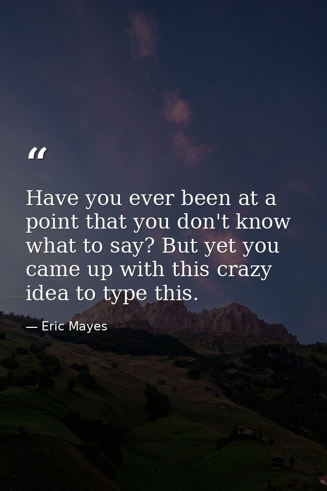 Have you ever been at a point that you don't know what to say? But yet you came up with this crazy idea to type this. — Eric Mayes
