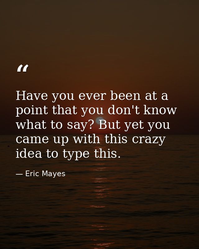 Have you ever been at a point that you don't know what to say? But yet you came up with this crazy idea to type this. — Eric Mayes