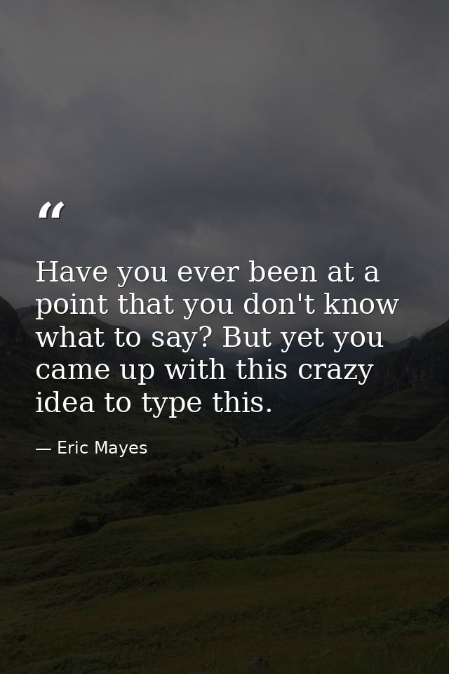 Have you ever been at a point that you don't know what to say? But yet you came up with this crazy idea to type this. — Eric Mayes