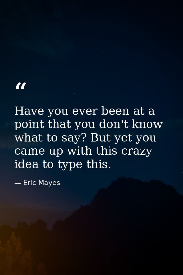 Have you ever been at a point that you don't know what to say? But yet you came up with this crazy idea to type this. — Eric Mayes