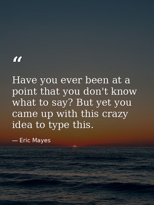 Have you ever been at a point that you don't know what to say? But yet you came up with this crazy idea to type this. — Eric Mayes
