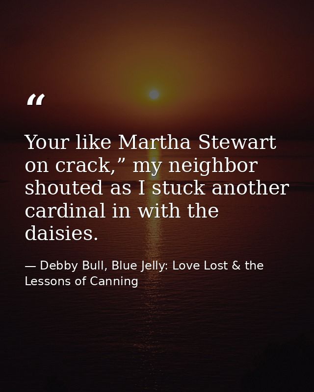 Your like Martha Stewart on crack,” my neighbor shouted as I stuck another cardinal in with the daisies. — Debby Bull, Blue Jelly: Love Lost & the Lessons of Canning