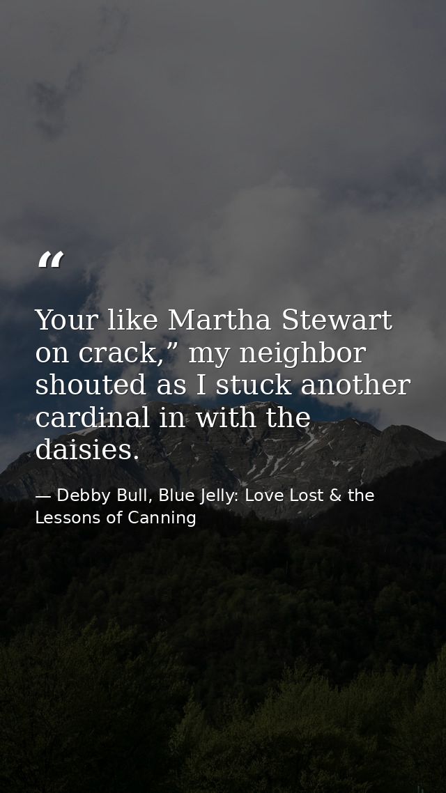 Your like Martha Stewart on crack,” my neighbor shouted as I stuck another cardinal in with the daisies. — Debby Bull, Blue Jelly: Love Lost & the Lessons of Canning