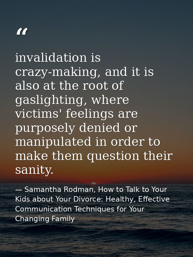 invalidation is crazy-making, and it is also at the root of gaslighting, where victims' feelings are purposely denied or — Samantha Rodman, How to Talk to Your Kids about Your Divorce: Healthy, Effective Communication Techniques for Your Changing Family