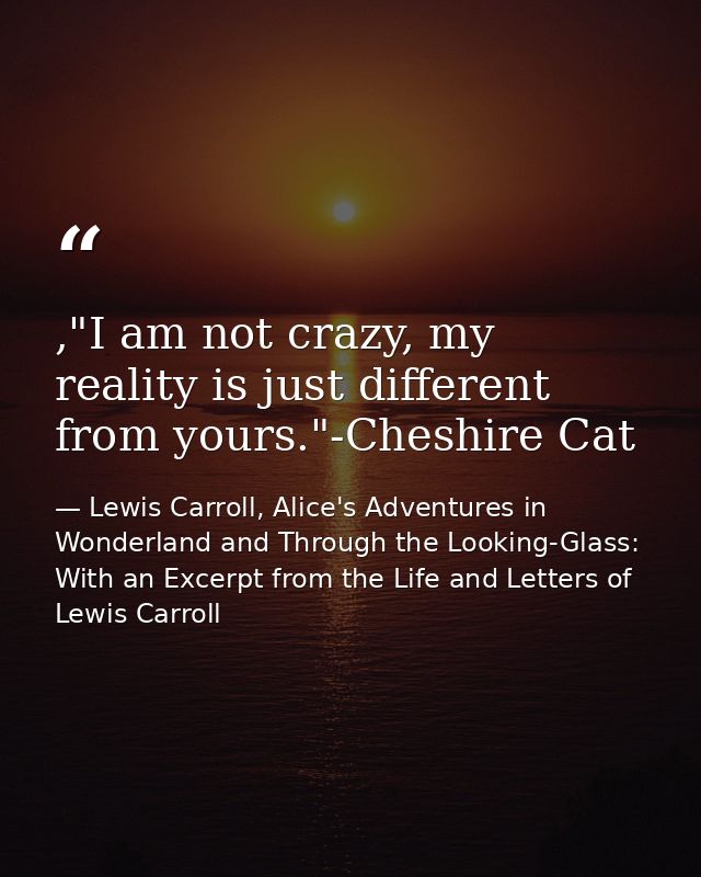 ,"I am not crazy, my reality is just different from yours."-Cheshire Cat — Lewis Carroll, Alice's Adventures in Wonderland and Through the Looking-Glass: With an Excerpt from the Life and Letters of Lewis Carroll