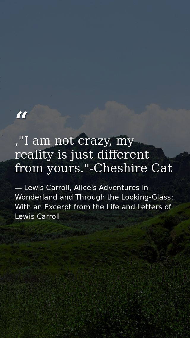 ,"I am not crazy, my reality is just different from yours."-Cheshire Cat — Lewis Carroll, Alice's Adventures in Wonderland and Through the Looking-Glass: With an Excerpt from the Life and Letters of Lewis Carroll