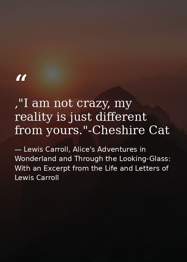 ,"I am not crazy, my reality is just different from yours."-Cheshire Cat — Lewis Carroll, Alice's Adventures in Wonderland and Through the Looking-Glass: With an Excerpt from the Life and Letters of Lewis Carroll
