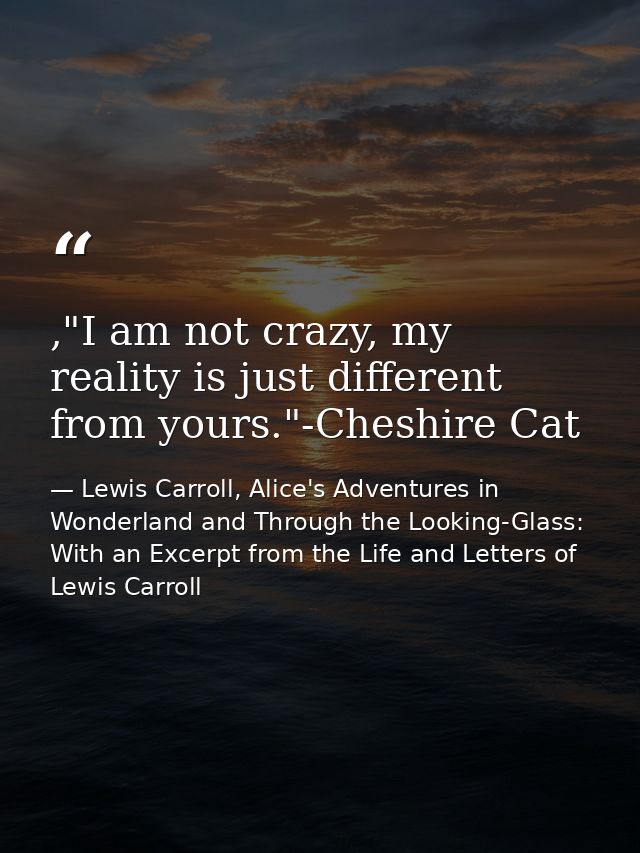 ,"I am not crazy, my reality is just different from yours."-Cheshire Cat — Lewis Carroll, Alice's Adventures in Wonderland and Through the Looking-Glass: With an Excerpt from the Life and Letters of Lewis Carroll
