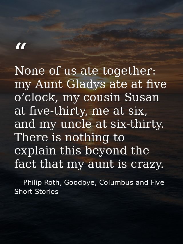 None of us ate together: my Aunt Gladys ate at five o’clock, my cousin Susan at five-thirty, me at six, and my uncle at  — Philip Roth, Goodbye, Columbus and Five Short Stories