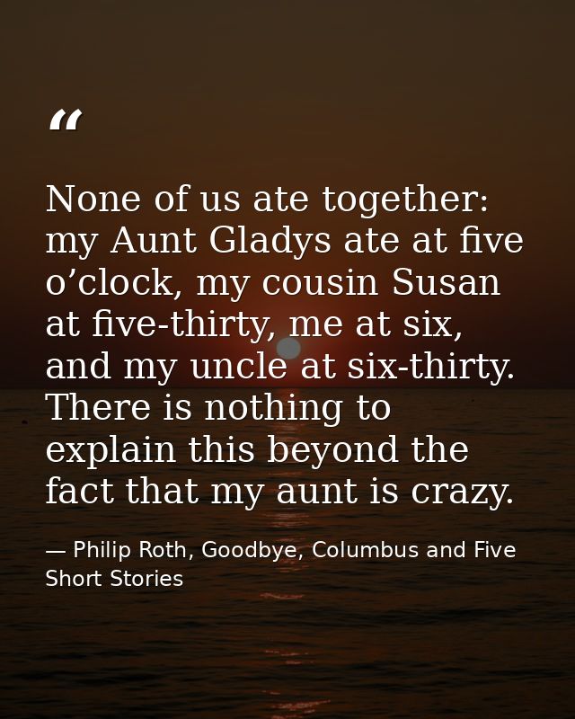 None of us ate together: my Aunt Gladys ate at five o’clock, my cousin Susan at five-thirty, me at six, and my uncle at  — Philip Roth, Goodbye, Columbus and Five Short Stories