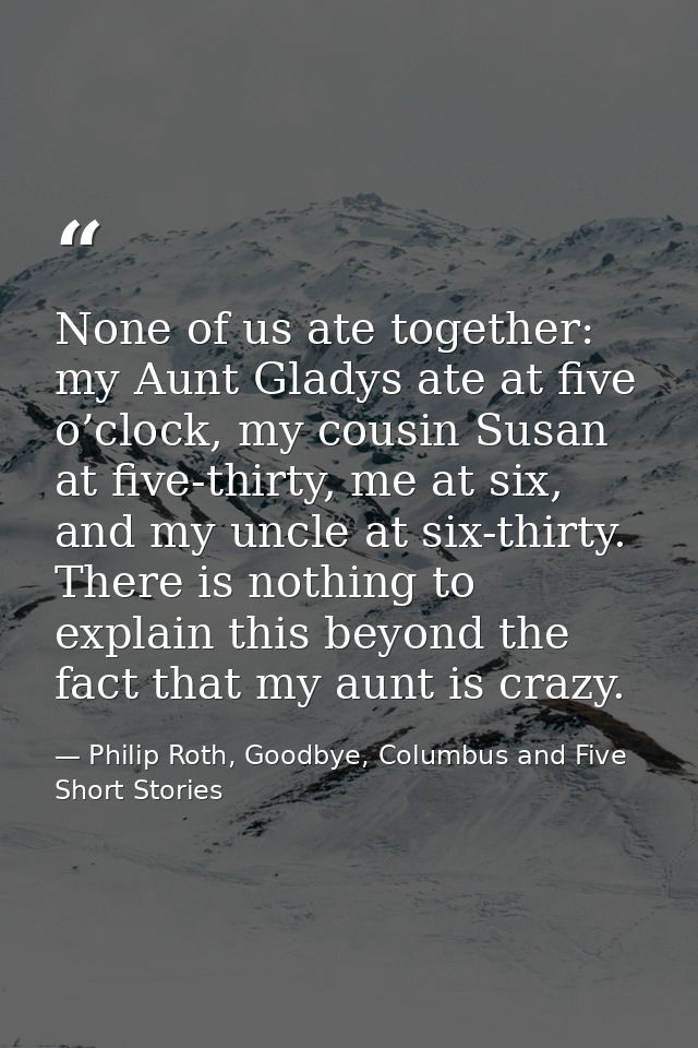 None of us ate together: my Aunt Gladys ate at five o’clock, my cousin Susan at five-thirty, me at six, and my uncle at  — Philip Roth, Goodbye, Columbus and Five Short Stories