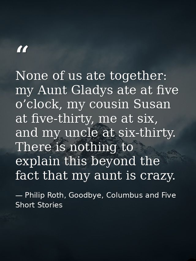 None of us ate together: my Aunt Gladys ate at five o’clock, my cousin Susan at five-thirty, me at six, and my uncle at  — Philip Roth, Goodbye, Columbus and Five Short Stories