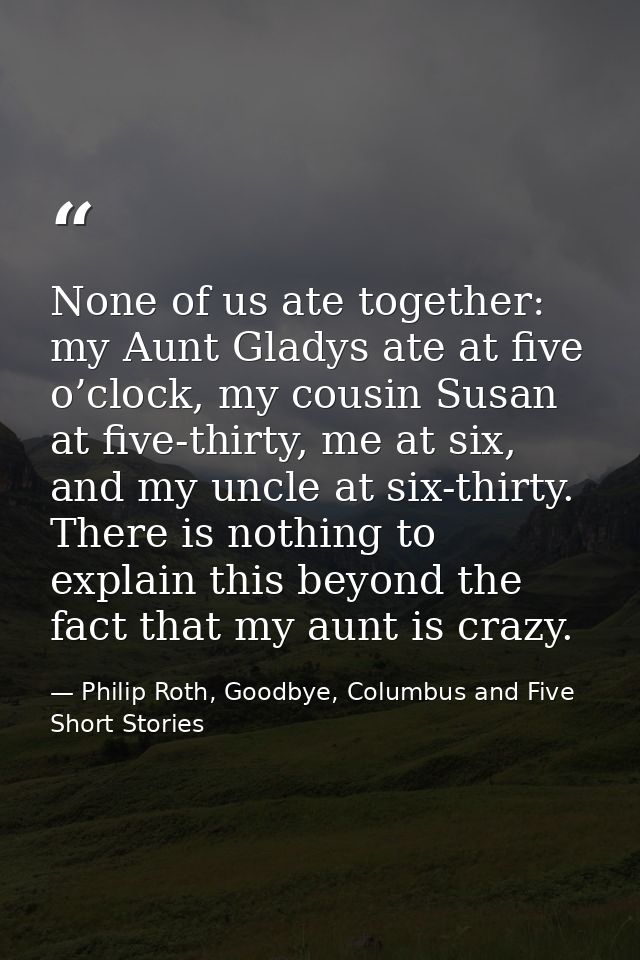 None of us ate together: my Aunt Gladys ate at five o’clock, my cousin Susan at five-thirty, me at six, and my uncle at  — Philip Roth, Goodbye, Columbus and Five Short Stories