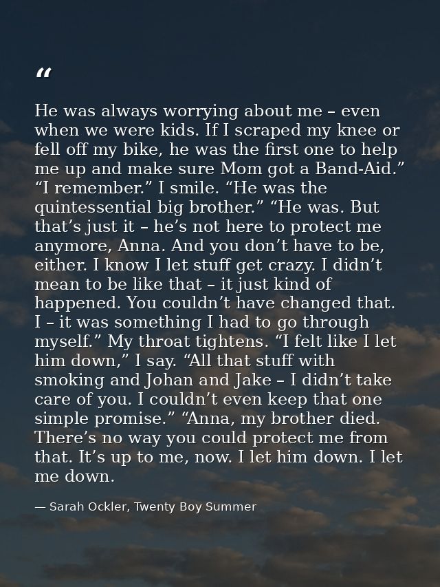 He was always worrying about me – even when we were kids. If I scraped my knee or fell off my bike, he was the first one — Sarah Ockler, Twenty Boy Summer