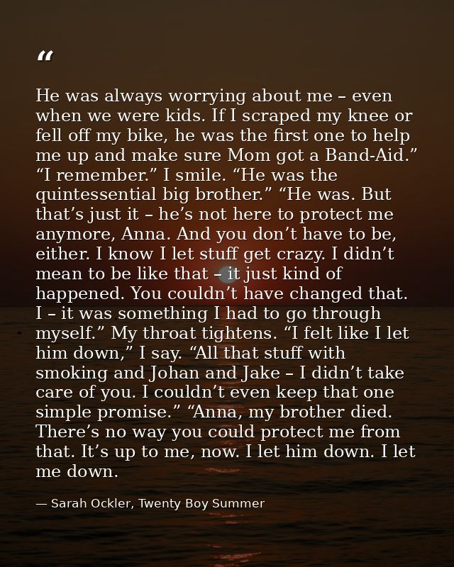 He was always worrying about me – even when we were kids. If I scraped my knee or fell off my bike, he was the first one — Sarah Ockler, Twenty Boy Summer