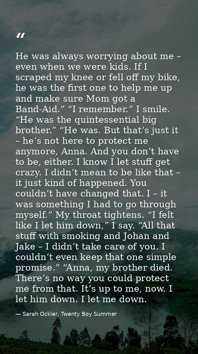 He was always worrying about me – even when we were kids. If I scraped my knee or fell off my bike, he was the first one — Sarah Ockler, Twenty Boy Summer