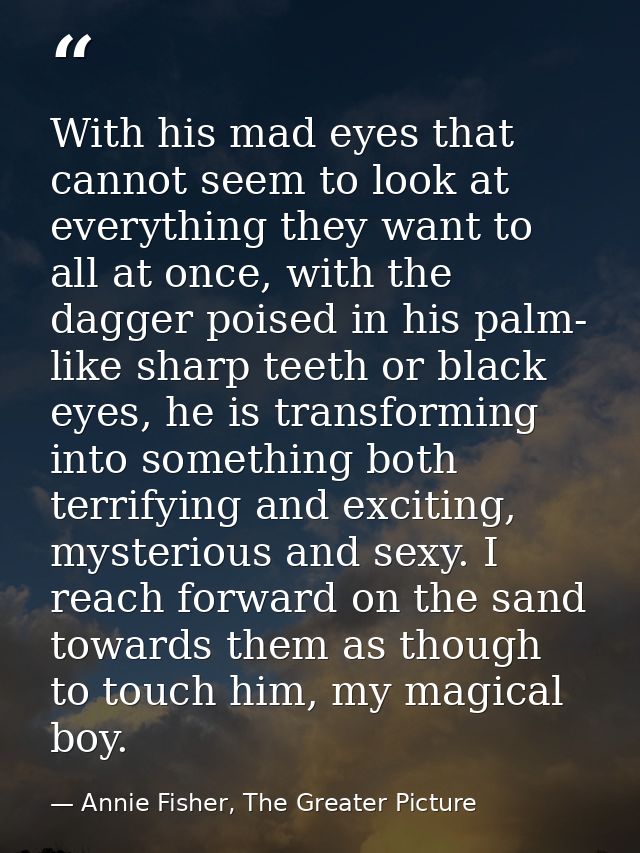 With his mad eyes that cannot seem to look at everything they want to all at once, with the dagger poised in his palm- l — Annie Fisher, The Greater Picture
