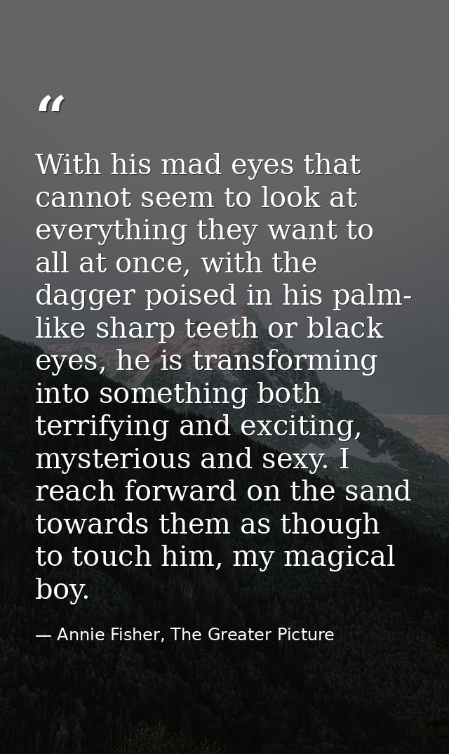 With his mad eyes that cannot seem to look at everything they want to all at once, with the dagger poised in his palm- l — Annie Fisher, The Greater Picture