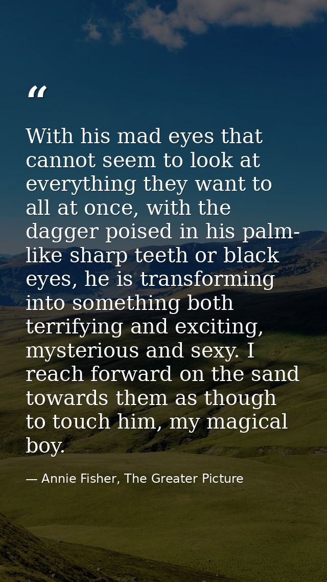 With his mad eyes that cannot seem to look at everything they want to all at once, with the dagger poised in his palm- l — Annie Fisher, The Greater Picture