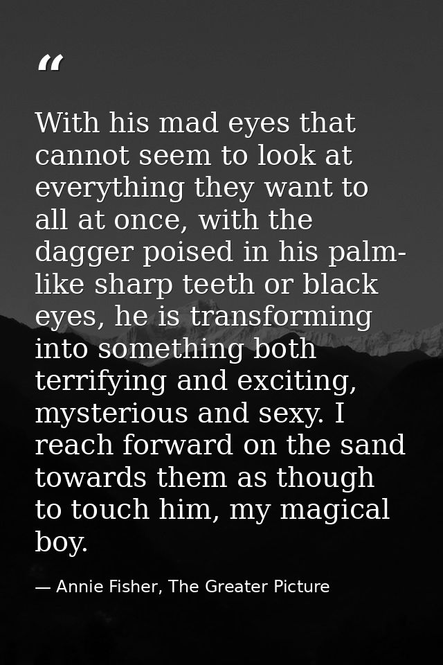 With his mad eyes that cannot seem to look at everything they want to all at once, with the dagger poised in his palm- l — Annie Fisher, The Greater Picture