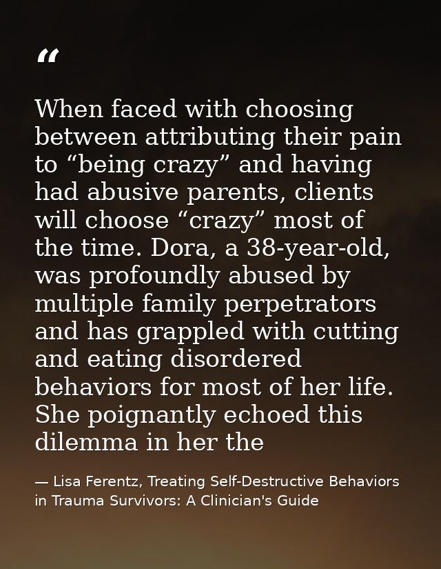 When faced with choosing between attributing their pain to “being crazy” and having had abusive parents, clients will ch — Lisa Ferentz, Treating Self-Destructive Behaviors in Trauma Survivors: A Clinician's Guide