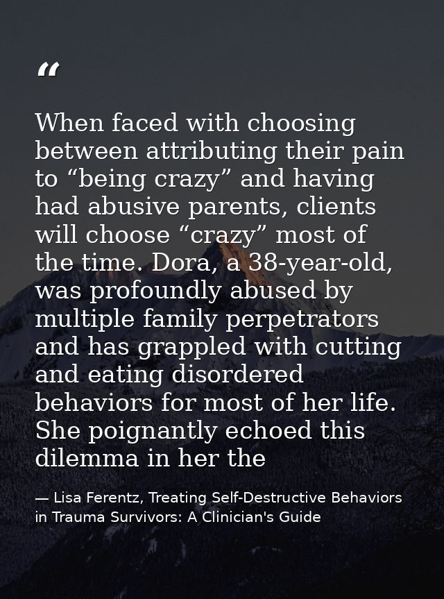 When faced with choosing between attributing their pain to “being crazy” and having had abusive parents, clients will ch — Lisa Ferentz, Treating Self-Destructive Behaviors in Trauma Survivors: A Clinician's Guide