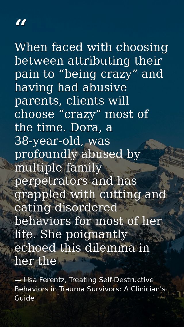 When faced with choosing between attributing their pain to “being crazy” and having had abusive parents, clients will ch — Lisa Ferentz, Treating Self-Destructive Behaviors in Trauma Survivors: A Clinician's Guide