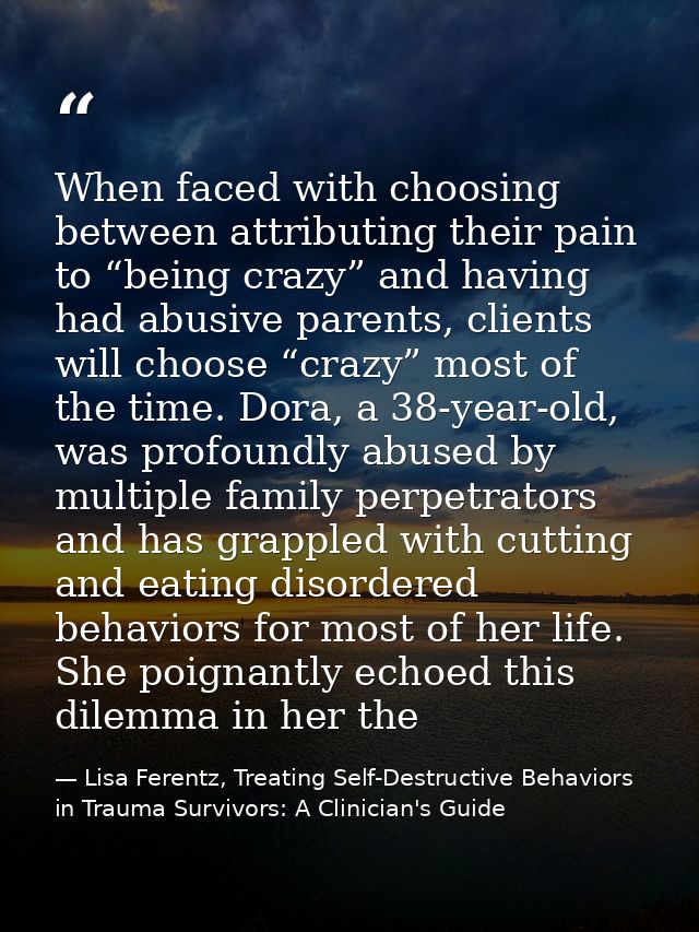 When faced with choosing between attributing their pain to “being crazy” and having had abusive parents, clients will ch — Lisa Ferentz, Treating Self-Destructive Behaviors in Trauma Survivors: A Clinician's Guide
