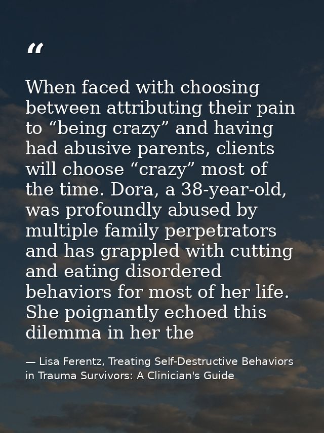 When faced with choosing between attributing their pain to “being crazy” and having had abusive parents, clients will ch — Lisa Ferentz, Treating Self-Destructive Behaviors in Trauma Survivors: A Clinician's Guide