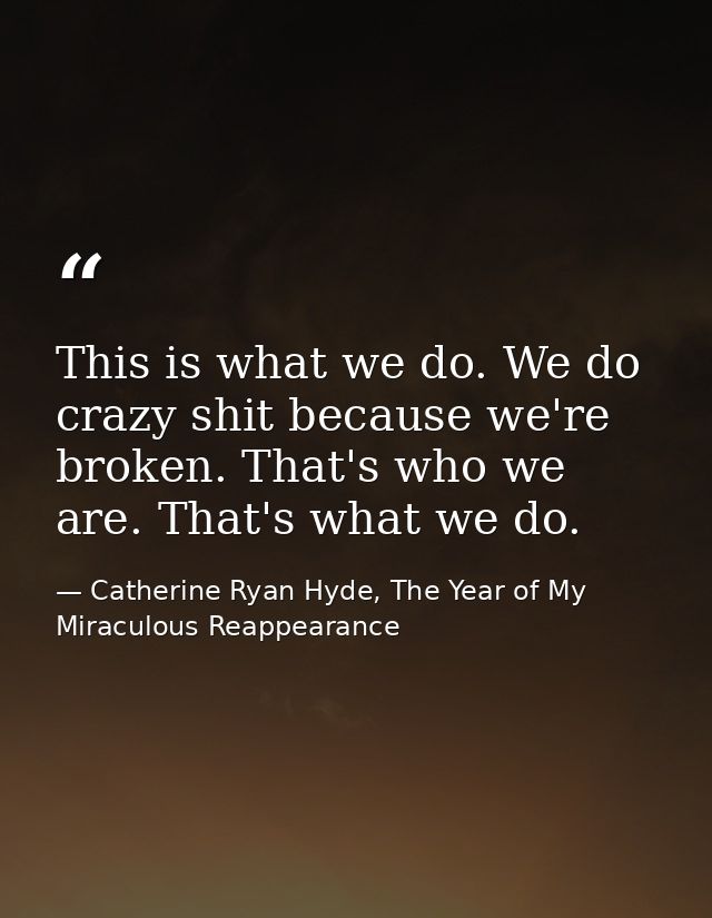 This is what we do. We do crazy shit because we're broken. That's who we are. That's what we do. — Catherine Ryan Hyde, The Year of My Miraculous Reappearance